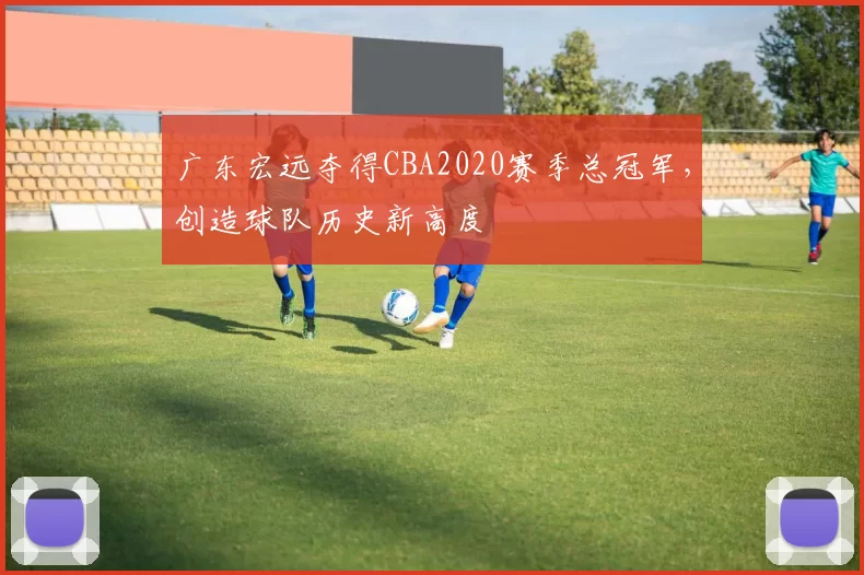 广东宏远夺得CBA2020赛季总冠军，创造球队历史新高度
