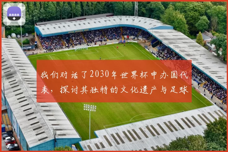 我们对话了2030年世界杯申办国代表,探讨其独特的文化遗产与足球愿景