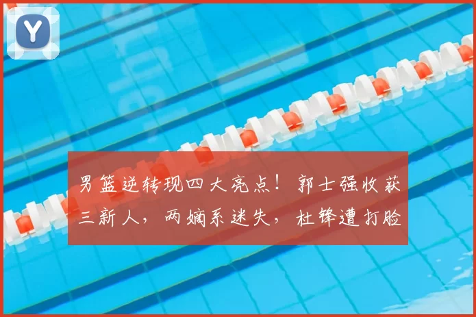 男篮逆转现四大亮点！郭士强收获三新人，两嫡系迷失，杜锋遭打脸