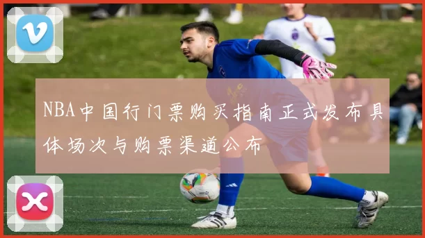 NBA中国行门票购买指南正式发布具体场次与购票渠道公布