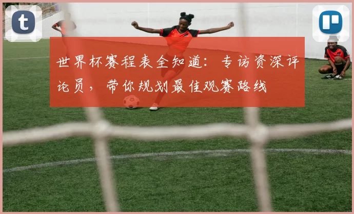 世界杯赛程表全知道：专访资深评论员，带你规划最佳观赛路线