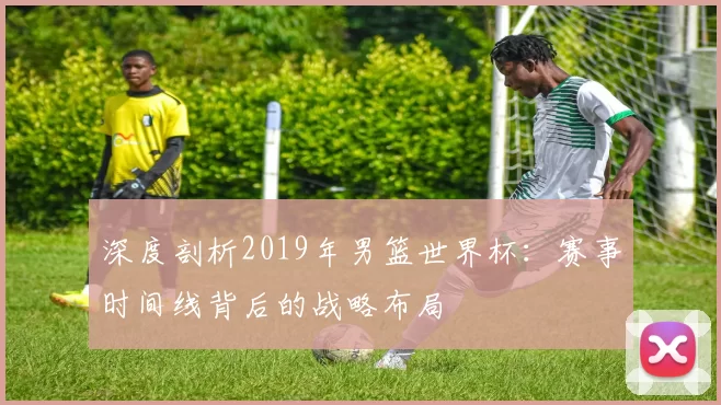 深度剖析2019年男篮世界杯：赛事时间线背后的战略布局