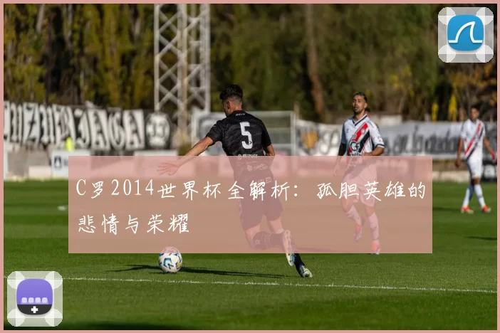 C罗2014世界杯全解析:孤胆英雄的悲情与荣耀