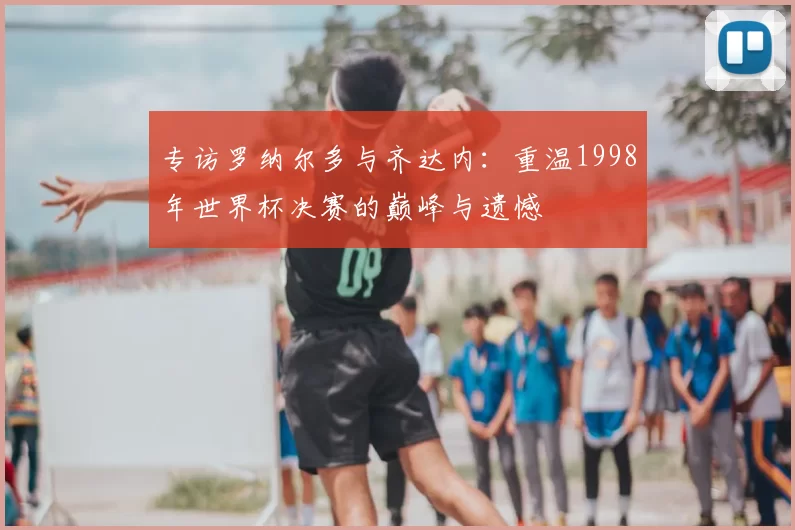 专访罗纳尔多与齐达内：重温1998年世界杯决赛的巅峰与遗憾