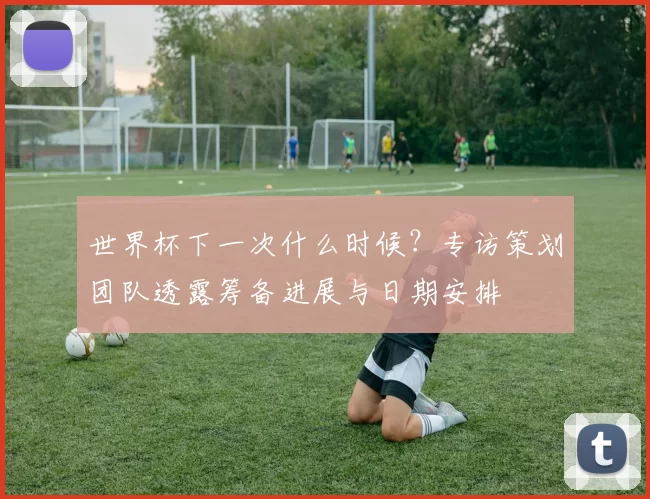 世界杯下一次什么时候？专访策划团队透露筹备进展与日期安排