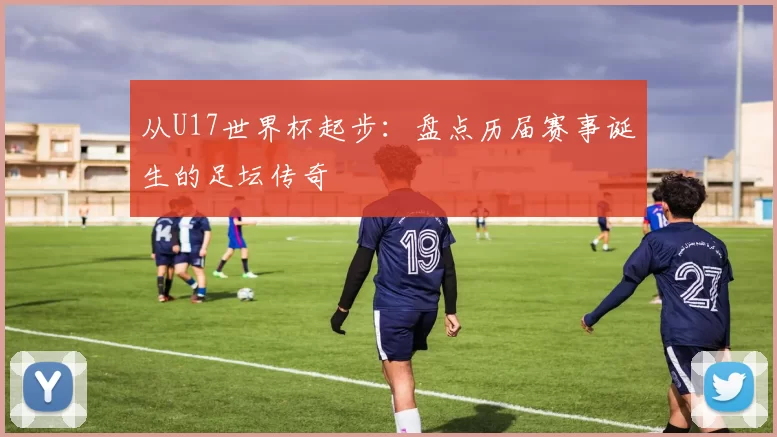 从U17世界杯起步:盘点历届赛事诞生的足坛传奇