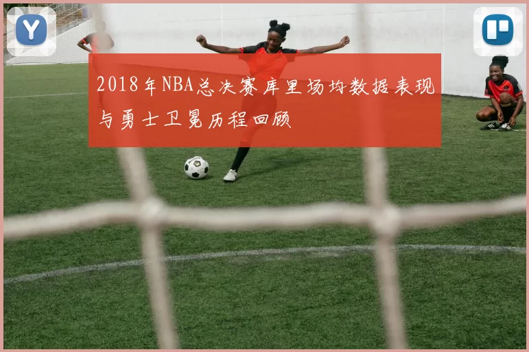 2018年NBA总决赛库里场均数据表现与勇士卫冕历程回顾
