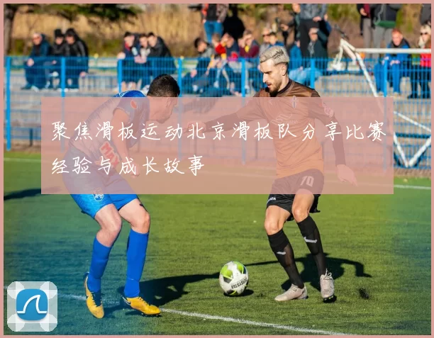 聚焦滑板运动北京滑板队分享比赛经验与成长故事