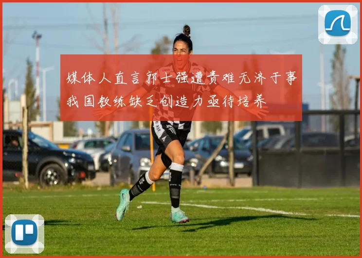媒体人直言郭士强遭责难无济于事我国教练缺乏创造力亟待培养