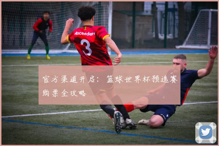 官方渠道开启:篮球世界杯预选赛购票全攻略