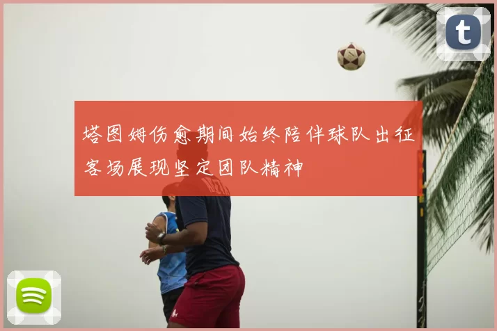 塔图姆伤愈期间始终陪伴球队出征客场展现坚定团队精神