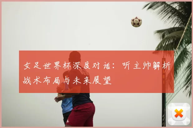 女足世界杯深度对话：听主帅解析战术布局与未来展望