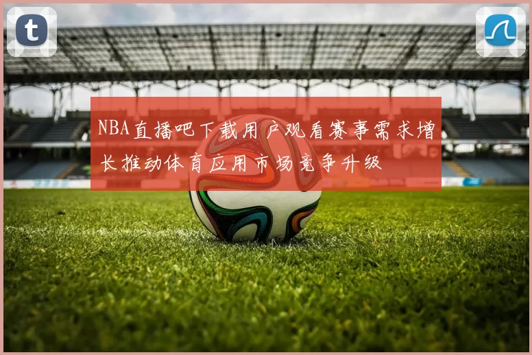 NBA直播吧下载用户观看赛事需求增长推动体育应用市场竞争升级
