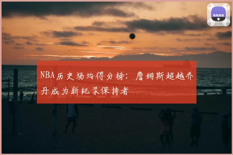 NBA历史场均得分榜:詹姆斯超越乔丹成为新纪录保持者
