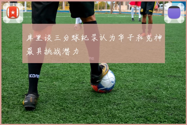 库里谈三分球纪录认为华子和克神最具挑战潜力