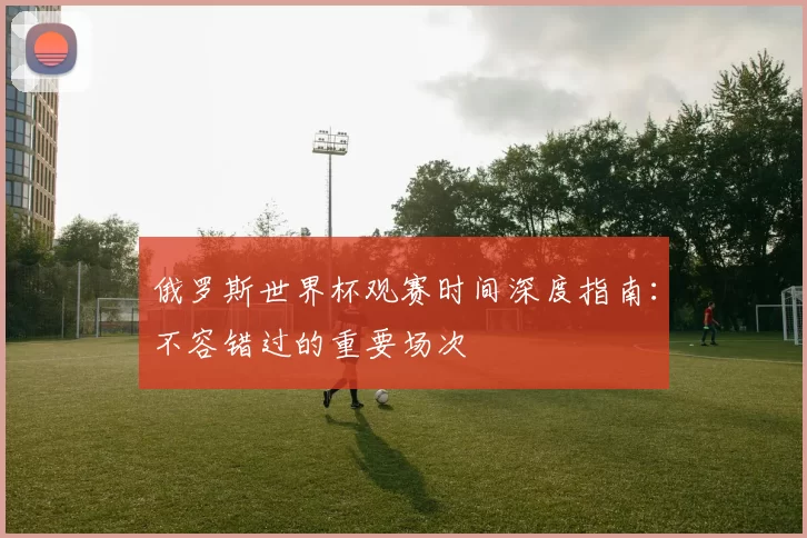 俄罗斯世界杯观赛时间深度指南:不容错过的重要场次