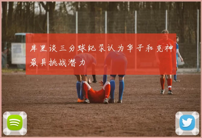 库里谈三分球纪录认为华子和克神最具挑战潜力