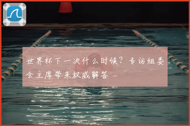 世界杯下一次什么时候？专访组委会主席带来权威解答