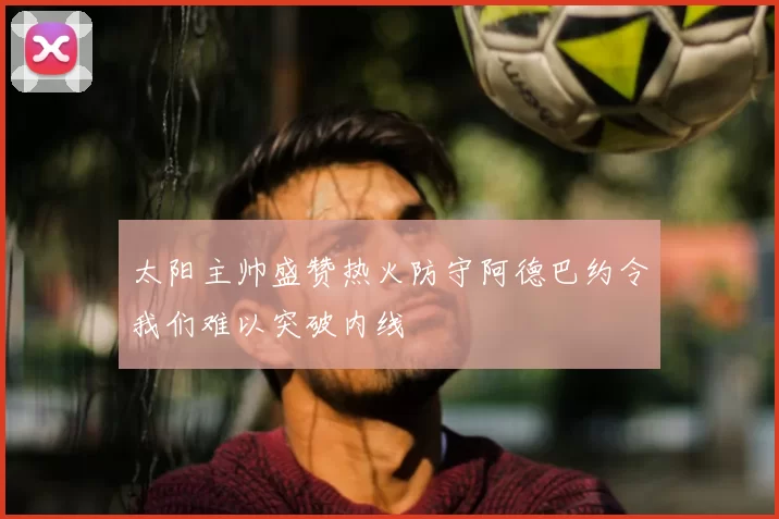 太阳主帅盛赞热火防守阿德巴约令我们难以突破内线