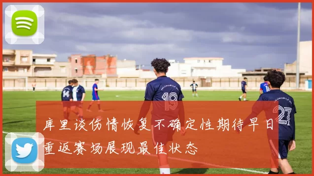 库里谈伤情恢复不确定性期待早日重返赛场展现最佳状态
