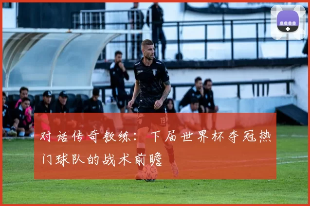 对话传奇教练:下届世界杯夺冠热门球队的战术前瞻