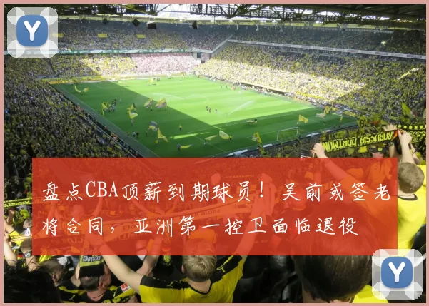 盘点CBA顶薪到期球员！吴前或签老将合同，亚洲第一控卫面临退役
