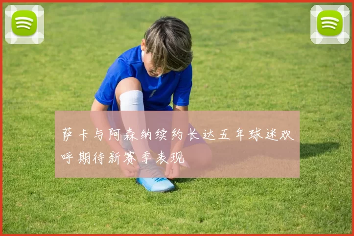 萨卡与阿森纳续约长达五年球迷欢呼期待新赛季表现