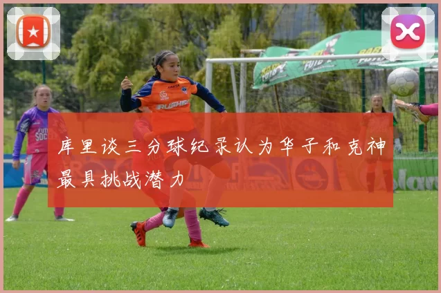 库里谈三分球纪录认为华子和克神最具挑战潜力