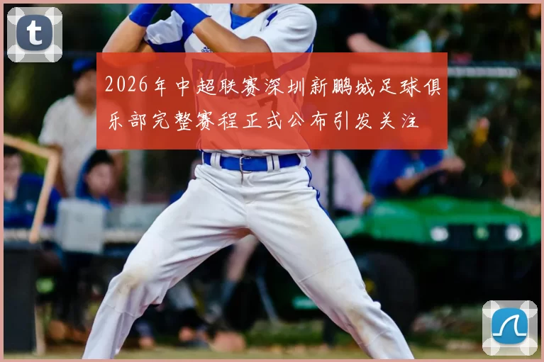 2026年中超联赛深圳新鹏城足球俱乐部完整赛程正式公布引发关注