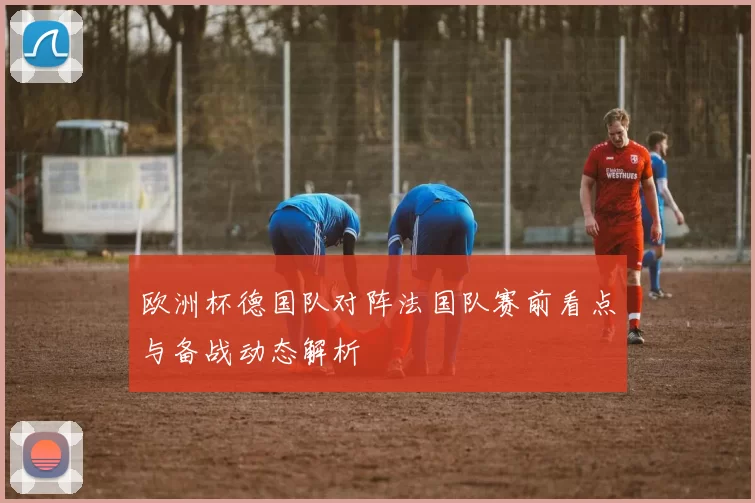 欧洲杯德国队对阵法国队赛前看点与备战动态解析