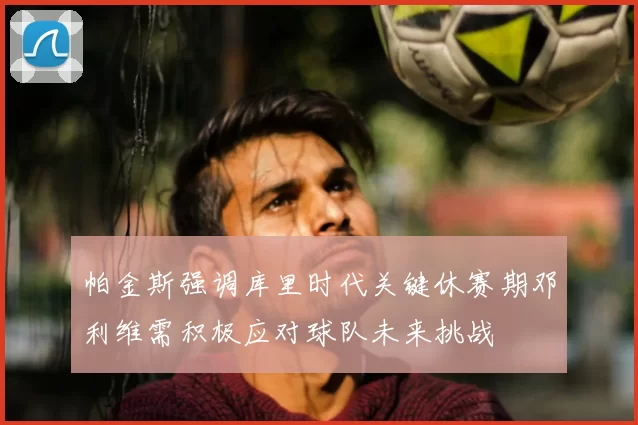 帕金斯强调库里时代关键休赛期邓利维需积极应对球队未来挑战
