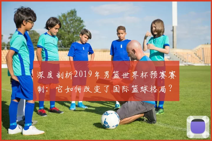 深度剖析2019年男篮世界杯预赛赛制:它如何改变了国际篮球格局?