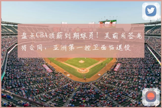 盘点CBA顶薪到期球员！吴前或签老将合同，亚洲第一控卫面临退役