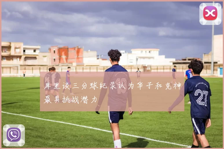 库里谈三分球纪录认为华子和克神最具挑战潜力