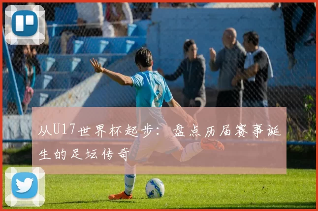 从U17世界杯起步:盘点历届赛事诞生的足坛传奇