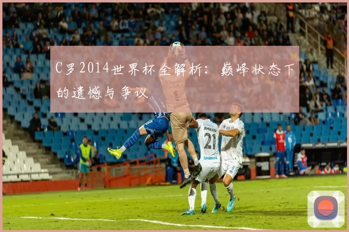 C罗2014世界杯全解析:巅峰状态下的遗憾与争议
