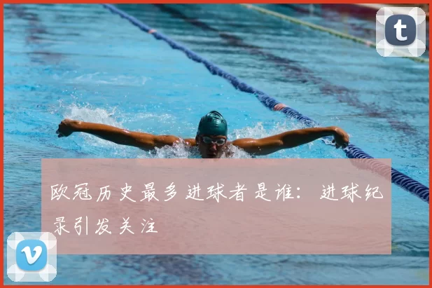欧冠历史最多进球者是谁：进球纪录引发关注