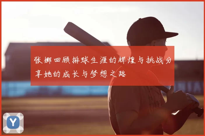 张娜回顾排球生涯的辉煌与挑战分享她的成长与梦想之路