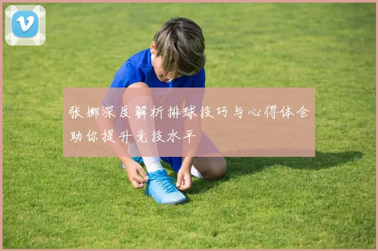 张娜深度解析排球技巧与心得体会助你提升竞技水平
