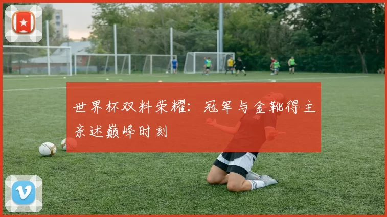 世界杯双料荣耀：冠军与金靴得主亲述巅峰时刻