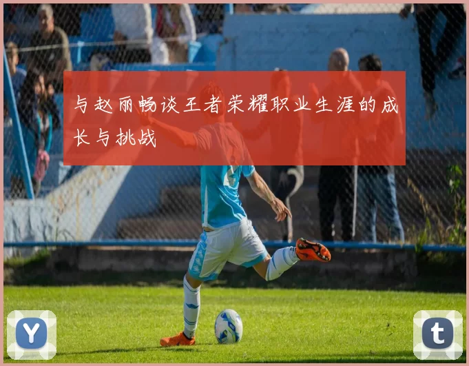 与赵丽畅谈王者荣耀职业生涯的成长与挑战
