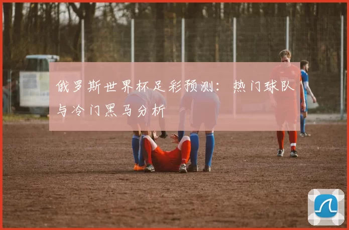 俄罗斯世界杯足彩预测：热门球队与冷门黑马分析