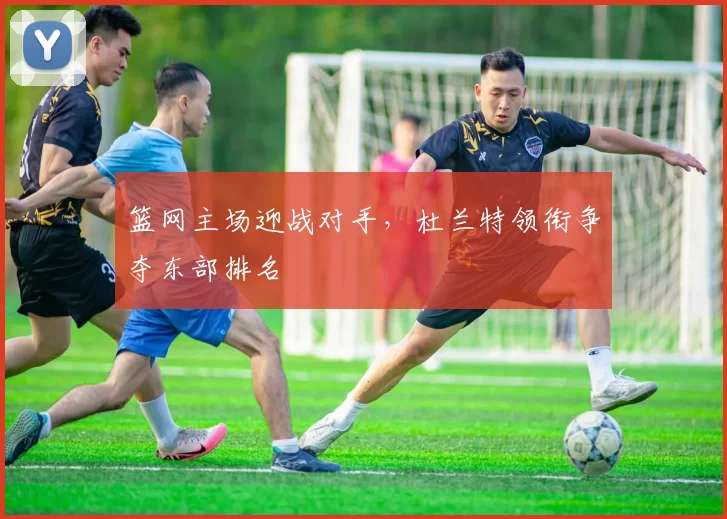 篮网主场迎战对手，杜兰特领衔争夺东部排名