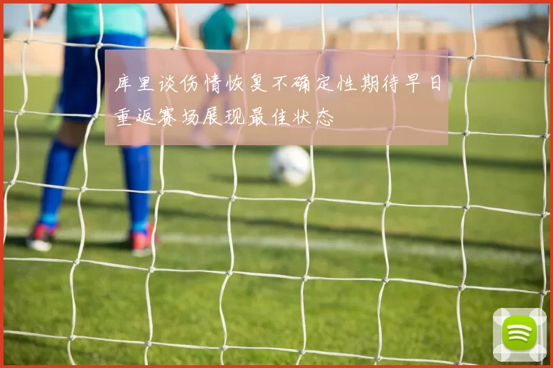 库里谈伤情恢复不确定性期待早日重返赛场展现最佳状态