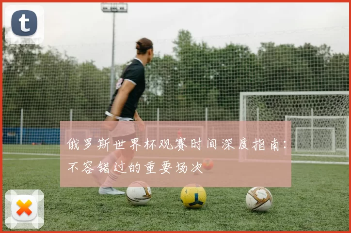 俄罗斯世界杯观赛时间深度指南:不容错过的重要场次