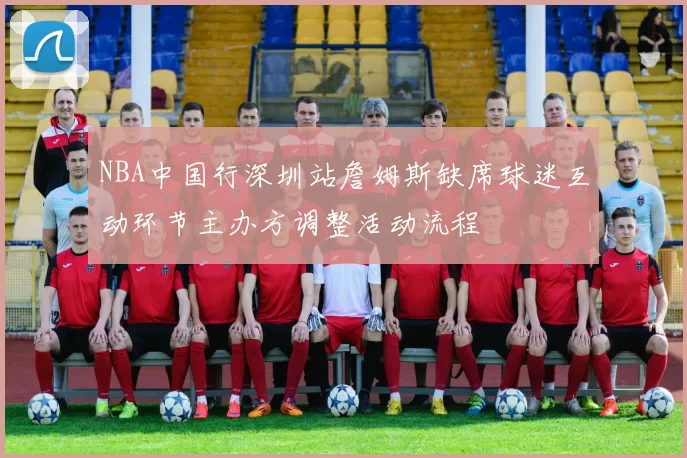 NBA中国行深圳站詹姆斯缺席球迷互动环节主办方调整活动流程