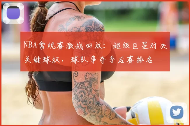 NBA常规赛激战回放:超级巨星对决关键球权,球队争夺季后赛排名
