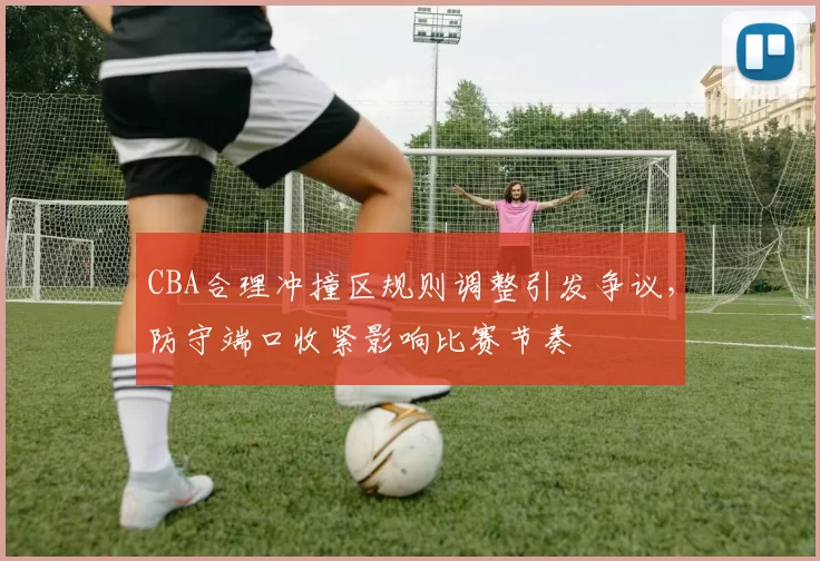 CBA合理冲撞区规则调整引发争议,防守端口收紧影响比赛节奏