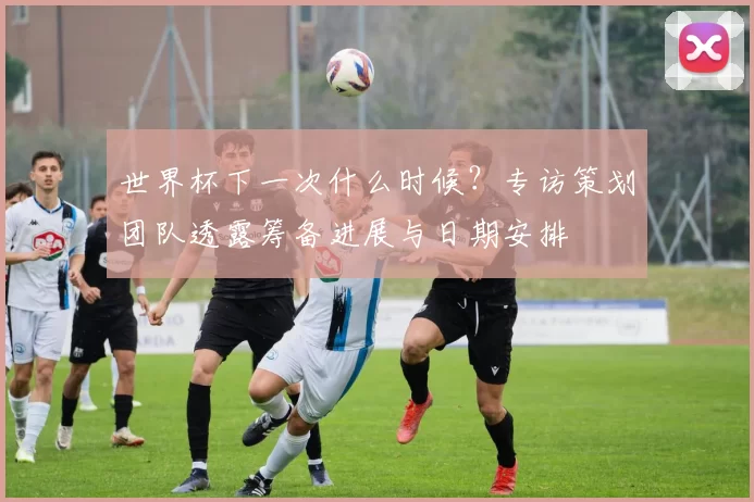 世界杯下一次什么时候？专访策划团队透露筹备进展与日期安排