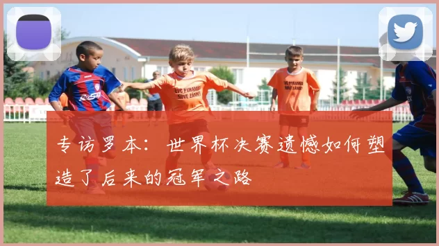 专访罗本：世界杯决赛遗憾如何塑造了后来的冠军之路